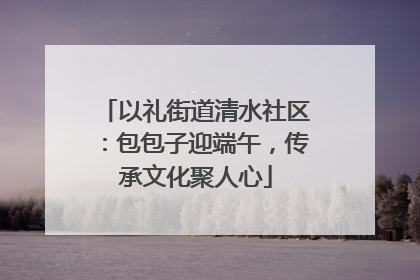 以礼街道清水社区：包包子迎端午，传承文化聚人心